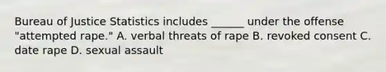 Bureau of Justice Statistics includes ______ under the offense "attempted rape." A. verbal threats of rape B. revoked consent C. date rape D. sexual assault