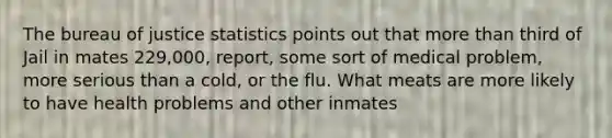 The bureau of justice statistics points out that more than third of Jail in mates 229,000, report, some sort of medical problem, more serious than a cold, or the flu. What meats are more likely to have health problems and other inmates