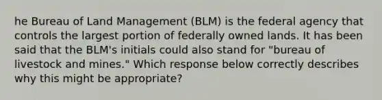 he Bureau of Land Management (BLM) is the federal agency that controls the largest portion of federally owned lands. It has been said that the BLM's initials could also stand for "bureau of livestock and mines." Which response below correctly describes why this might be appropriate?