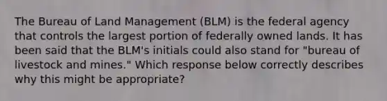 The Bureau of Land Management (BLM) is the federal agency that controls the largest portion of federally owned lands. It has been said that the BLM's initials could also stand for "bureau of livestock and mines." Which response below correctly describes why this might be appropriate?