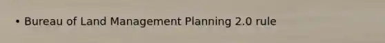 • Bureau of Land Management Planning 2.0 rule