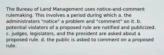 The Bureau of Land Management uses notice-and-comment rulemaking. This involves a period during which​ a. ​the administrators "notice" a problem and "comment" on it. b. ​potential violators of a proposed rule are notified and publicized. c. ​judges, legislators, and the president are asked about a proposed rule. d. ​the public is asked to comment on a proposed rule.