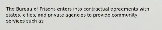 The Bureau of Prisons enters into contractual agreements with states, cities, and private agencies to provide community services such as