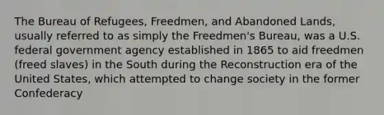 The Bureau of Refugees, Freedmen, and Abandoned Lands, usually referred to as simply the Freedmen's Bureau, was a U.S. federal government agency established in 1865 to aid freedmen (freed slaves) in the South during the Reconstruction era of the United States, which attempted to change society in the former Confederacy