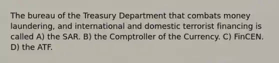 The bureau of the Treasury Department that combats money laundering, and international and domestic terrorist financing is called A) the SAR. B) the Comptroller of the Currency. C) FinCEN. D) the ATF.