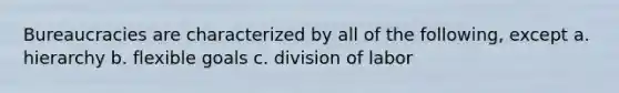 Bureaucracies are characterized by all of the following, except a. hierarchy b. flexible goals c. division of labor