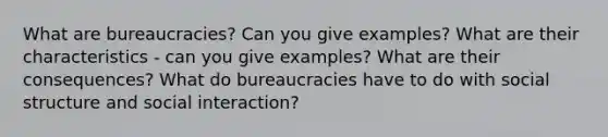 What are bureaucracies? Can you give examples? What are their characteristics - can you give examples? What are their consequences? What do bureaucracies have to do with social structure and social interaction?