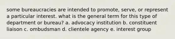 some bureaucracies are intended to promote, serve, or represent a particular interest. what is the general term for this type of department or bureau? a. advocacy institution b. constituent liaison c. ombudsman d. clientele agency e. interest group