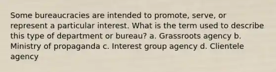 Some bureaucracies are intended to promote, serve, or represent a particular interest. What is the term used to describe this type of department or bureau? a. Grassroots agency b. Ministry of propaganda c. Interest group agency d. Clientele agency