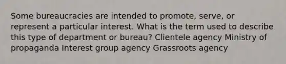 Some bureaucracies are intended to promote, serve, or represent a particular interest. What is the term used to describe this type of department or bureau? Clientele agency Ministry of propaganda Interest group agency Grassroots agency