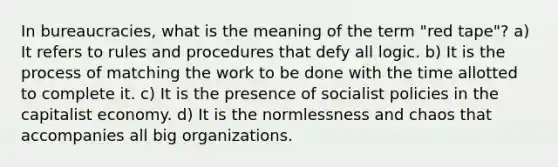 In bureaucracies, what is the meaning of the term "red tape"? a) It refers to rules and procedures that defy all logic. b) It is the process of matching the work to be done with the time allotted to complete it. c) It is the presence of socialist policies in the capitalist economy. d) It is the normlessness and chaos that accompanies all big organizations.