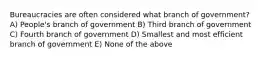 Bureaucracies are often considered what branch of government? A) People's branch of government B) Third branch of government C) Fourth branch of government D) Smallest and most efficient branch of government E) None of the above