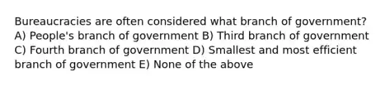 Bureaucracies are often considered what branch of government? A) People's branch of government B) Third branch of government C) Fourth branch of government D) Smallest and most efficient branch of government E) None of the above