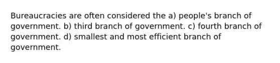 Bureaucracies are often considered the a) people's branch of government. b) third branch of government. c) fourth branch of government. d) smallest and most efficient branch of government.