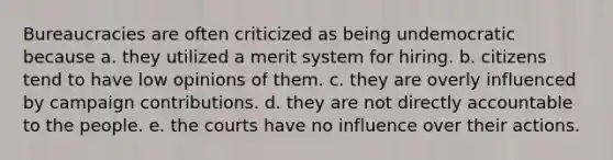 Bureaucracies are often criticized as being undemocratic because a. they utilized a merit system for hiring. b. citizens tend to have low opinions of them. c. they are overly influenced by campaign contributions. d. they are not directly accountable to the people. e. the courts have no influence over their actions.