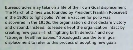 Bureaucracies may take on a life of their own Goal displacement The March of Dimes was founded by President Franklin Roosevelt in the 1930s to fight polio. When a vaccine for polio was discovered in the 1950s, the organization did not declare victory and disband. Instead, its leaders kept the organization intact by creating new goals—first "fighting birth defects," and now "stronger, healthier babies." Sociologists use the term goal displacement to refer to this process of adopting new goals.