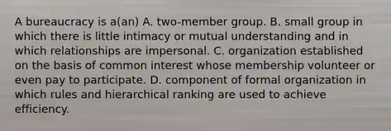 A bureaucracy is a(an) A. two-member group. B. small group in which there is little intimacy or mutual understanding and in which relationships are impersonal. C. organization established on the basis of common interest whose membership volunteer or even pay to participate. D. component of formal organization in which rules and hierarchical ranking are used to achieve efficiency.