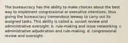 The bureaucracy has the ability to make choices about the best way to implement congressional or executive intentions, thus giving the bureaucracy tremendous leeway to carry out its assigned tasks. This ability is called a. sunset review and administrative oversight. b. rule-making and issue networking. c. administrative adjudication and rule-making. d. congressional review and oversight.