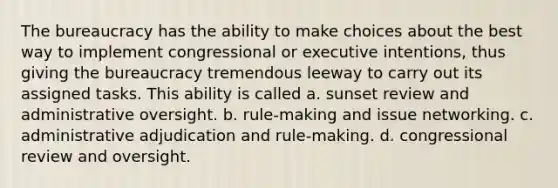 The bureaucracy has the ability to make choices about the best way to implement congressional or executive intentions, thus giving the bureaucracy tremendous leeway to carry out its assigned tasks. This ability is called a. sunset review and administrative oversight. b. rule-making and issue networking. c. administrative adjudication and rule-making. d. congressional review and oversight.