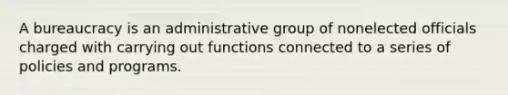 A bureaucracy is an administrative group of nonelected officials charged with carrying out functions connected to a series of policies and programs.