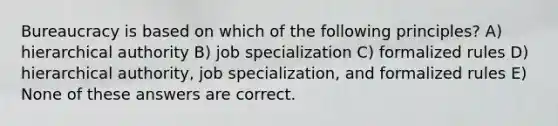 Bureaucracy is based on which of the following principles? A) hierarchical authority B) job specialization C) formalized rules D) hierarchical authority, job specialization, and formalized rules E) None of these answers are correct.