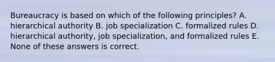 Bureaucracy is based on which of the following principles? A. hierarchical authority B. job specialization C. formalized rules D. hierarchical authority, job specialization, and formalized rules E. None of these answers is correct.