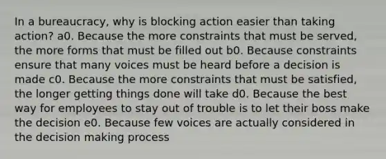 In a bureaucracy, why is blocking action easier than taking action? a0. Because the more constraints that must be served, the more forms that must be filled out b0. Because constraints ensure that many voices must be heard before a decision is made c0. Because the more constraints that must be satisfied, the longer getting things done will take d0. Because the best way for employees to stay out of trouble is to let their boss make the decision e0. Because few voices are actually considered in the decision making process