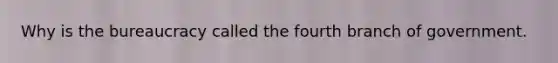 Why is the bureaucracy called the fourth branch of government.