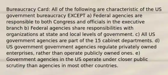 Bureaucracy Card: All of the following are characteristic of the US government bureaucracy EXCEPT a) Federal agencies are responsible to both Congress and officials in the executive branch b) Federal agencies share responsibilities with organizations at state and local levels of government. c) All US government agencies are part of the 15 cabinet departments. d) US government government agencies regulate privately owned enterprises, rather than operate publicly owned ones. e) Government agencies in the US operate under closer public scrutiny than agencies in most other countries.