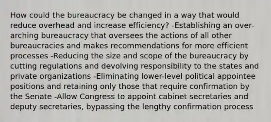 How could the bureaucracy be changed in a way that would reduce overhead and increase efficiency? -Establishing an over-arching bureaucracy that oversees the actions of all other bureaucracies and makes recommendations for more efficient processes -Reducing the size and scope of the bureaucracy by cutting regulations and devolving responsibility to the states and private organizations -Eliminating lower-level political appointee positions and retaining only those that require confirmation by the Senate -Allow Congress to appoint cabinet secretaries and deputy secretaries, bypassing the lengthy confirmation process