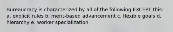 Bureaucracy is characterized by all of the following EXCEPT this: a. explicit rules b. merit-based advancement c. flexible goals d. hierarchy e. worker specialization