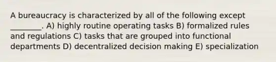 A bureaucracy is characterized by all of the following except ________. A) highly routine operating tasks B) formalized rules and regulations C) tasks that are grouped into functional departments D) decentralized decision making E) specialization