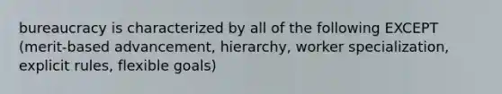 bureaucracy is characterized by all of the following EXCEPT (merit-based advancement, hierarchy, worker specialization, explicit rules, flexible goals)