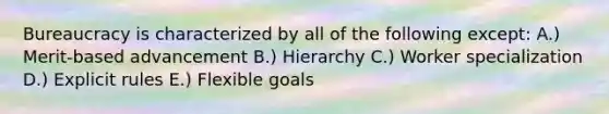 Bureaucracy is characterized by all of the following except: A.) Merit-based advancement B.) Hierarchy C.) Worker specialization D.) Explicit rules E.) Flexible goals