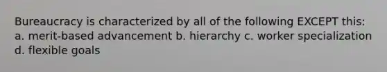 Bureaucracy is characterized by all of the following EXCEPT this: a. merit-based advancement b. hierarchy c. worker specialization d. flexible goals