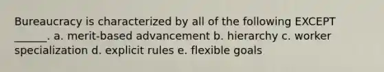 Bureaucracy is characterized by all of the following EXCEPT ______. a. merit-based advancement b. hierarchy c. worker specialization d. explicit rules e. flexible goals