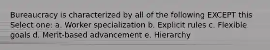 Bureaucracy is characterized by all of the following EXCEPT this Select one: a. Worker specialization b. Explicit rules c. Flexible goals d. Merit-based advancement e. Hierarchy