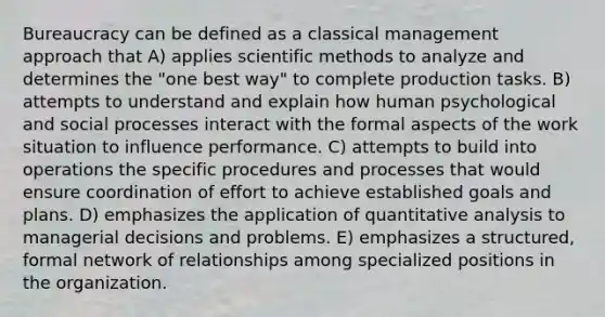 Bureaucracy can be defined as a classical management approach that A) applies scientific methods to analyze and determines the "one best way" to complete production tasks. B) attempts to understand and explain how human psychological and social processes interact with the formal aspects of the work situation to influence performance. C) attempts to build into operations the specific procedures and processes that would ensure coordination of effort to achieve established goals and plans. D) emphasizes the application of quantitative analysis to managerial decisions and problems. E) emphasizes a structured, formal network of relationships among specialized positions in the organization.