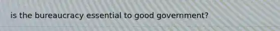 is the bureaucracy essential to good government?