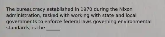 The bureaucracy established in 1970 during the Nixon administration, tasked with working with state and local governments to enforce federal laws governing environmental standards, is the ______.