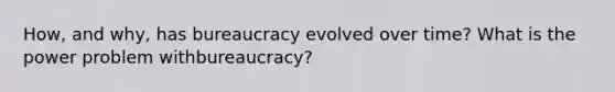 How, and why, has bureaucracy evolved over time? What is the power problem withbureaucracy?