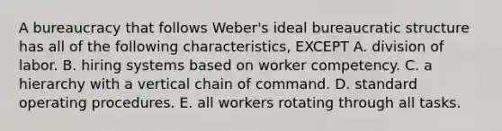 A bureaucracy that follows Weber's ideal <a href='https://www.questionai.com/knowledge/kmfhpfK387-bureaucratic-structure' class='anchor-knowledge'>bureaucratic structure</a> has all of the following characteristics, EXCEPT A. division of labor. B. hiring systems based on worker competency. C. a hierarchy with a vertical <a href='https://www.questionai.com/knowledge/kmcN3CD8V1-chain-of-command' class='anchor-knowledge'>chain of command</a>. D. standard operating procedures. E. all workers rotating through all tasks.