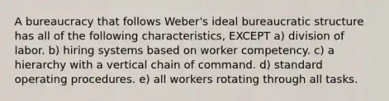 A bureaucracy that follows Weber's ideal bureaucratic structure has all of the following characteristics, EXCEPT a) division of labor. b) hiring systems based on worker competency. c) a hierarchy with a vertical chain of command. d) standard operating procedures. e) all workers rotating through all tasks.