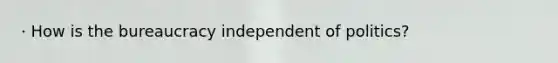 · How is the bureaucracy independent of politics?