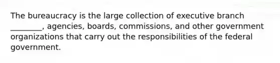 The bureaucracy is the large collection of executive branch ________, agencies, boards, commissions, and other government organizations that carry out the responsibilities of the federal government.