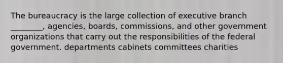 The bureaucracy is the large collection of executive branch ________, agencies, boards, commissions, and other government organizations that carry out the responsibilities of the federal government. departments cabinets committees charities