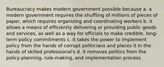 Bureaucracy makes modern government possible because a. a modern government requires the shuffling of millions of pieces of paper, which requires organizing and coordinating workers b. it allows a means of efficiently delivering or providing public goods and services, as well as a way for officials to make credible, long-term policy commitments c. it takes the power to implement policy from the hands of corrupt politicians and places it in the hands of skilled professional's d. it removes politics from the policy-planning, rule-making, and implementation process