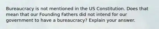 Bureaucracy is not mentioned in the US Constitution. Does that mean that our Founding Fathers did not intend for our government to have a bureaucracy? Explain your answer.