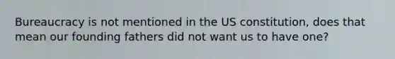 Bureaucracy is not mentioned in the US constitution, does that mean our founding fathers did not want us to have one?