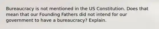 Bureaucracy is not mentioned in the US Constitution. Does that mean that our Founding Fathers did not intend for our government to have a bureaucracy? Explain.